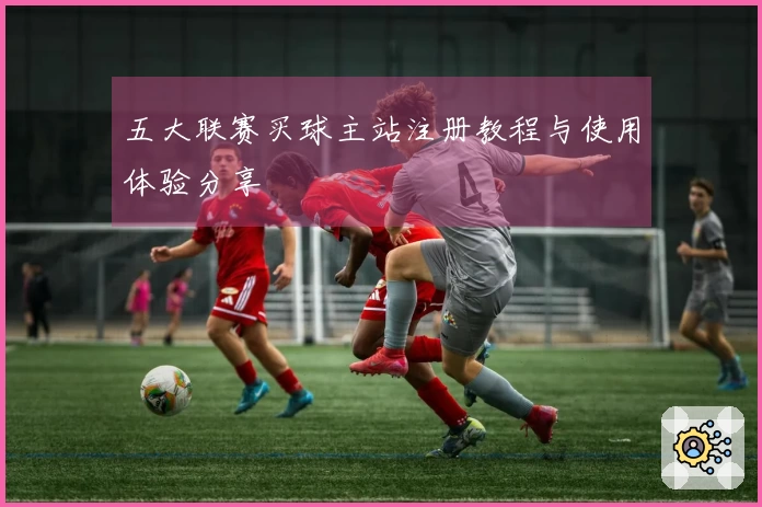 五大联赛买球主站注册教程与使用体验分享
