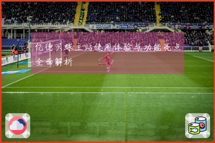 亿德买球主站使用体验与功能亮点全面解析