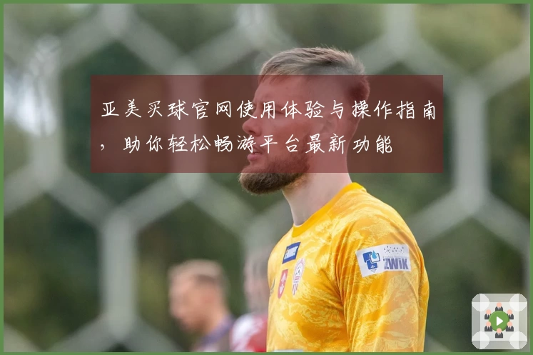 亚美买球官网使用体验与操作指南，助你轻松畅游平台最新功能