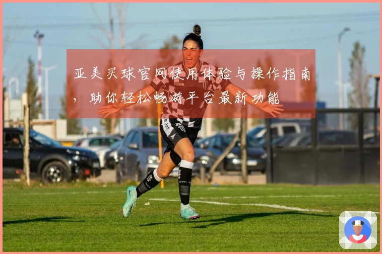 亚美买球官网使用体验与操作指南，助你轻松畅游平台最新功能